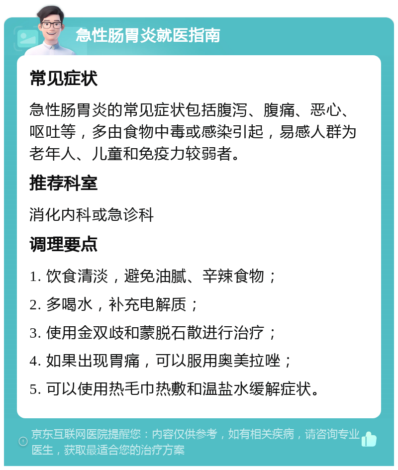 急性肠胃炎就医指南 常见症状 急性肠胃炎的常见症状包括腹泻、腹痛、恶心、呕吐等，多由食物中毒或感染引起，易感人群为老年人、儿童和免疫力较弱者。 推荐科室 消化内科或急诊科 调理要点 1. 饮食清淡，避免油腻、辛辣食物； 2. 多喝水，补充电解质； 3. 使用金双歧和蒙脱石散进行治疗； 4. 如果出现胃痛，可以服用奥美拉唑； 5. 可以使用热毛巾热敷和温盐水缓解症状。