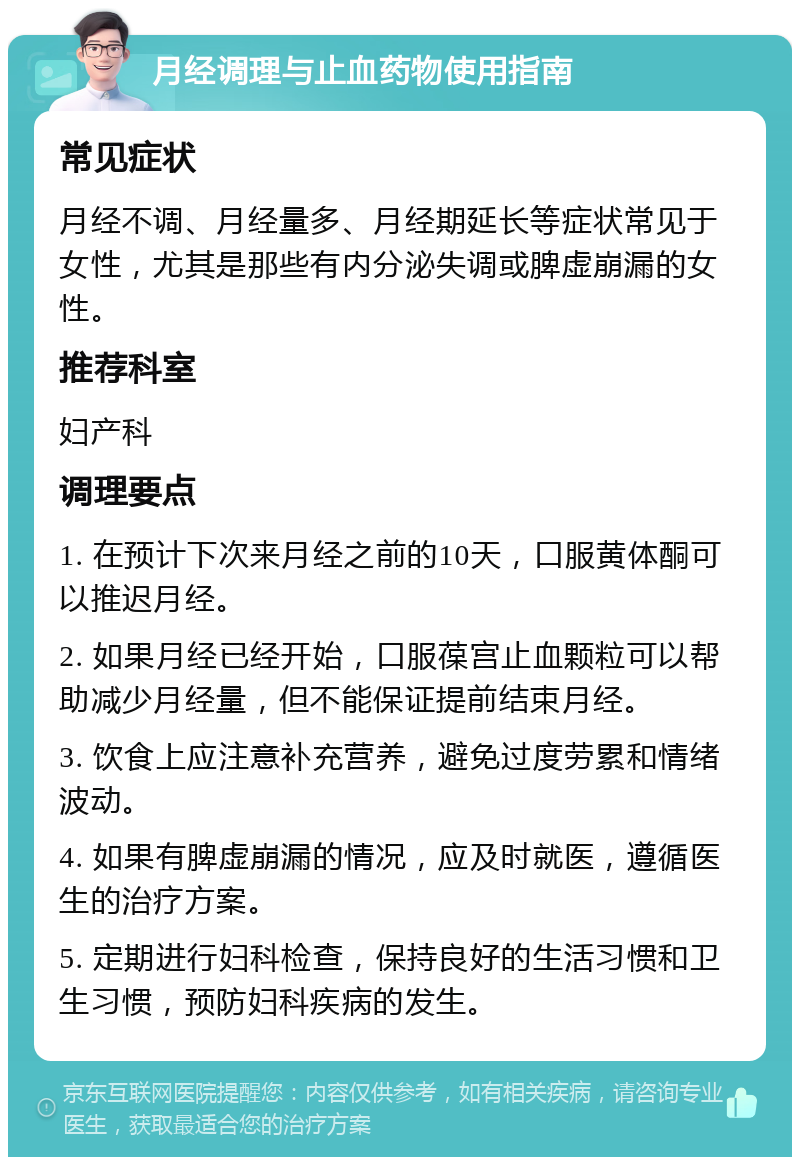 月经调理与止血药物使用指南 常见症状 月经不调、月经量多、月经期延长等症状常见于女性，尤其是那些有内分泌失调或脾虚崩漏的女性。 推荐科室 妇产科 调理要点 1. 在预计下次来月经之前的10天，口服黄体酮可以推迟月经。 2. 如果月经已经开始，口服葆宫止血颗粒可以帮助减少月经量，但不能保证提前结束月经。 3. 饮食上应注意补充营养，避免过度劳累和情绪波动。 4. 如果有脾虚崩漏的情况，应及时就医，遵循医生的治疗方案。 5. 定期进行妇科检查，保持良好的生活习惯和卫生习惯，预防妇科疾病的发生。