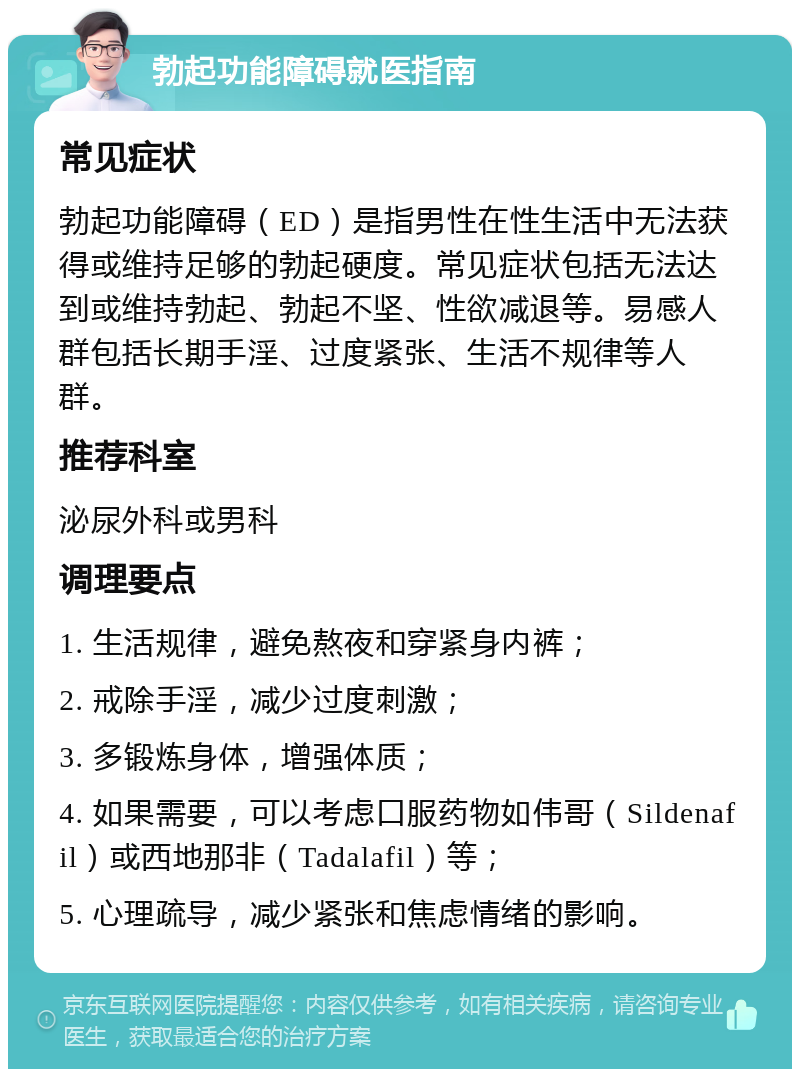 勃起功能障碍就医指南 常见症状 勃起功能障碍（ED）是指男性在性生活中无法获得或维持足够的勃起硬度。常见症状包括无法达到或维持勃起、勃起不坚、性欲减退等。易感人群包括长期手淫、过度紧张、生活不规律等人群。 推荐科室 泌尿外科或男科 调理要点 1. 生活规律，避免熬夜和穿紧身内裤； 2. 戒除手淫，减少过度刺激； 3. 多锻炼身体，增强体质； 4. 如果需要，可以考虑口服药物如伟哥（Sildenafil）或西地那非（Tadalafil）等； 5. 心理疏导，减少紧张和焦虑情绪的影响。