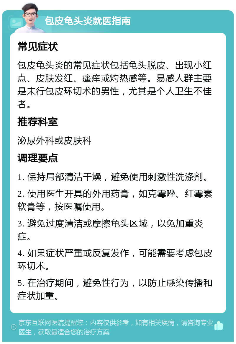 包皮龟头炎就医指南 常见症状 包皮龟头炎的常见症状包括龟头脱皮、出现小红点、皮肤发红、瘙痒或灼热感等。易感人群主要是未行包皮环切术的男性，尤其是个人卫生不佳者。 推荐科室 泌尿外科或皮肤科 调理要点 1. 保持局部清洁干燥，避免使用刺激性洗涤剂。 2. 使用医生开具的外用药膏，如克霉唑、红霉素软膏等，按医嘱使用。 3. 避免过度清洁或摩擦龟头区域，以免加重炎症。 4. 如果症状严重或反复发作，可能需要考虑包皮环切术。 5. 在治疗期间，避免性行为，以防止感染传播和症状加重。