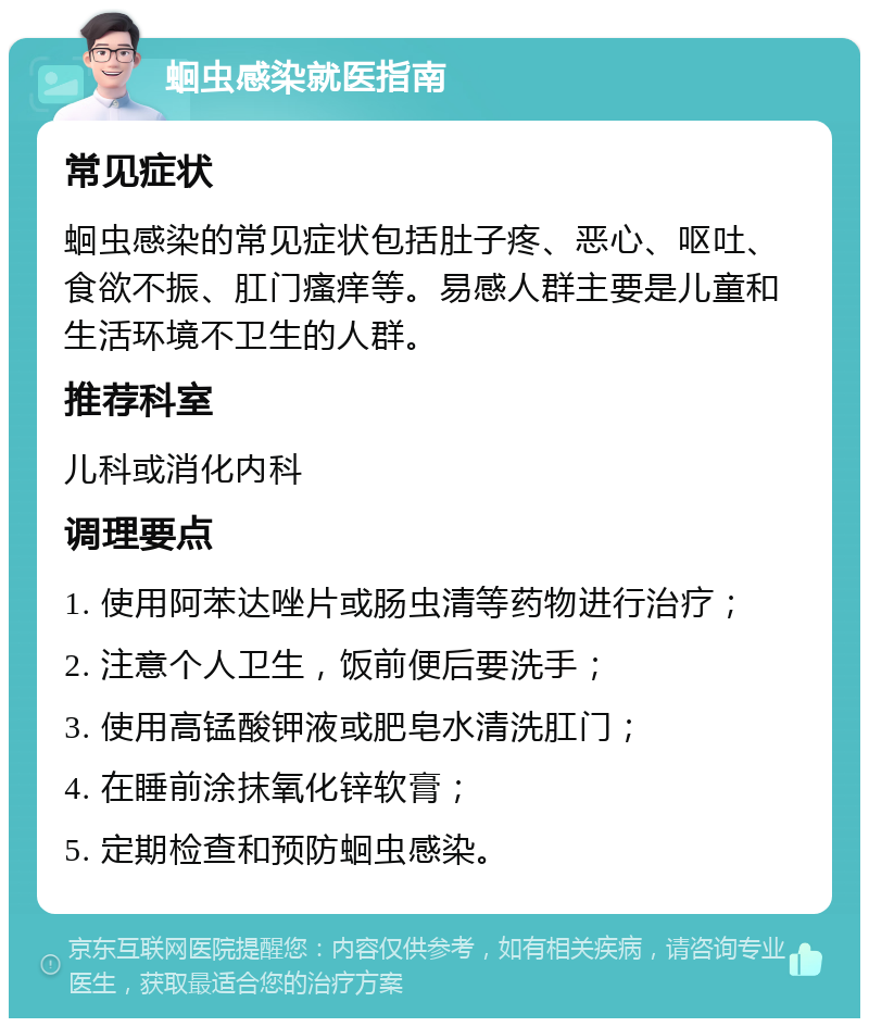 蛔虫感染就医指南 常见症状 蛔虫感染的常见症状包括肚子疼、恶心、呕吐、食欲不振、肛门瘙痒等。易感人群主要是儿童和生活环境不卫生的人群。 推荐科室 儿科或消化内科 调理要点 1. 使用阿苯达唑片或肠虫清等药物进行治疗； 2. 注意个人卫生，饭前便后要洗手； 3. 使用高锰酸钾液或肥皂水清洗肛门； 4. 在睡前涂抹氧化锌软膏； 5. 定期检查和预防蛔虫感染。