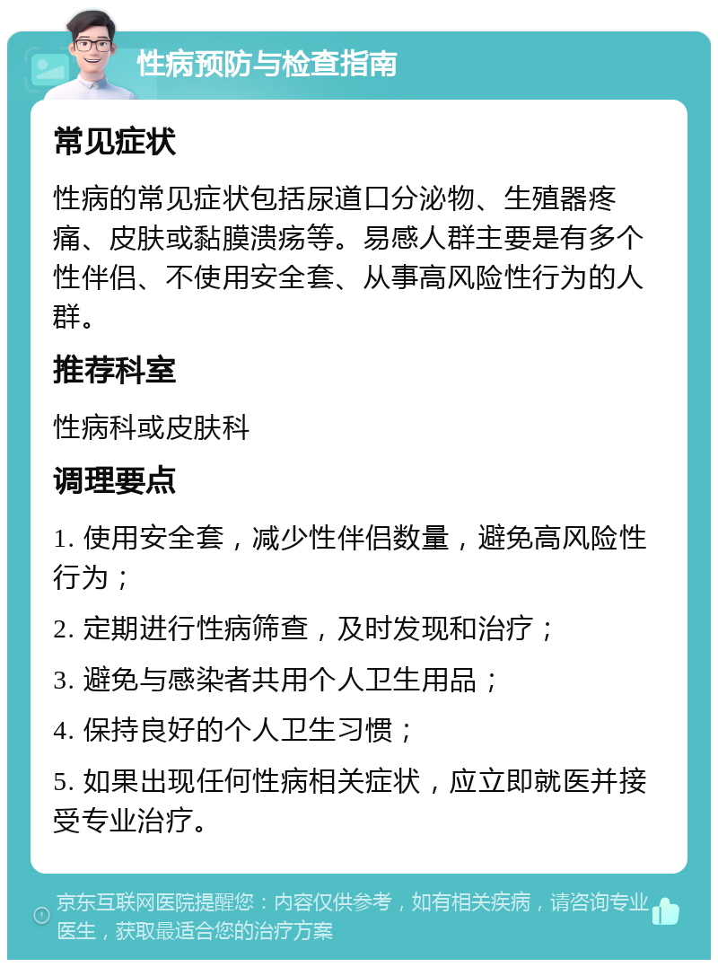 性病预防与检查指南 常见症状 性病的常见症状包括尿道口分泌物、生殖器疼痛、皮肤或黏膜溃疡等。易感人群主要是有多个性伴侣、不使用安全套、从事高风险性行为的人群。 推荐科室 性病科或皮肤科 调理要点 1. 使用安全套，减少性伴侣数量，避免高风险性行为； 2. 定期进行性病筛查，及时发现和治疗； 3. 避免与感染者共用个人卫生用品； 4. 保持良好的个人卫生习惯； 5. 如果出现任何性病相关症状，应立即就医并接受专业治疗。