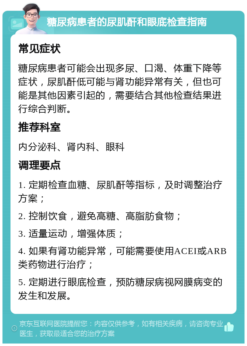 糖尿病患者的尿肌酐和眼底检查指南 常见症状 糖尿病患者可能会出现多尿、口渴、体重下降等症状，尿肌酐低可能与肾功能异常有关，但也可能是其他因素引起的，需要结合其他检查结果进行综合判断。 推荐科室 内分泌科、肾内科、眼科 调理要点 1. 定期检查血糖、尿肌酐等指标，及时调整治疗方案； 2. 控制饮食，避免高糖、高脂肪食物； 3. 适量运动，增强体质； 4. 如果有肾功能异常，可能需要使用ACEI或ARB类药物进行治疗； 5. 定期进行眼底检查，预防糖尿病视网膜病变的发生和发展。