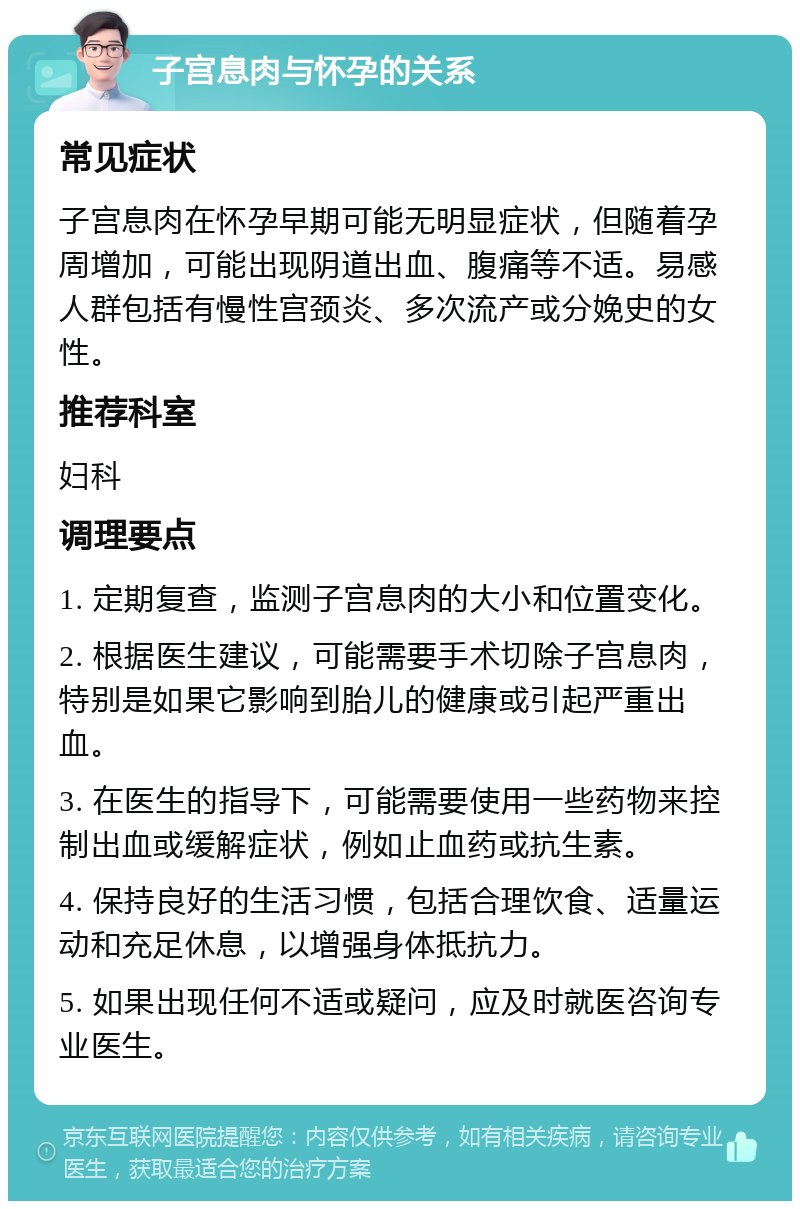 子宫息肉与怀孕的关系 常见症状 子宫息肉在怀孕早期可能无明显症状，但随着孕周增加，可能出现阴道出血、腹痛等不适。易感人群包括有慢性宫颈炎、多次流产或分娩史的女性。 推荐科室 妇科 调理要点 1. 定期复查，监测子宫息肉的大小和位置变化。 2. 根据医生建议，可能需要手术切除子宫息肉，特别是如果它影响到胎儿的健康或引起严重出血。 3. 在医生的指导下，可能需要使用一些药物来控制出血或缓解症状，例如止血药或抗生素。 4. 保持良好的生活习惯，包括合理饮食、适量运动和充足休息，以增强身体抵抗力。 5. 如果出现任何不适或疑问，应及时就医咨询专业医生。