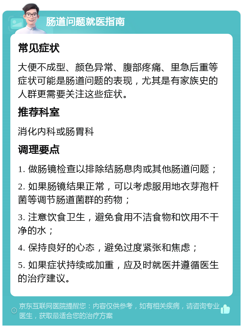 肠道问题就医指南 常见症状 大便不成型、颜色异常、腹部疼痛、里急后重等症状可能是肠道问题的表现，尤其是有家族史的人群更需要关注这些症状。 推荐科室 消化内科或肠胃科 调理要点 1. 做肠镜检查以排除结肠息肉或其他肠道问题； 2. 如果肠镜结果正常，可以考虑服用地衣芽孢杆菌等调节肠道菌群的药物； 3. 注意饮食卫生，避免食用不洁食物和饮用不干净的水； 4. 保持良好的心态，避免过度紧张和焦虑； 5. 如果症状持续或加重，应及时就医并遵循医生的治疗建议。