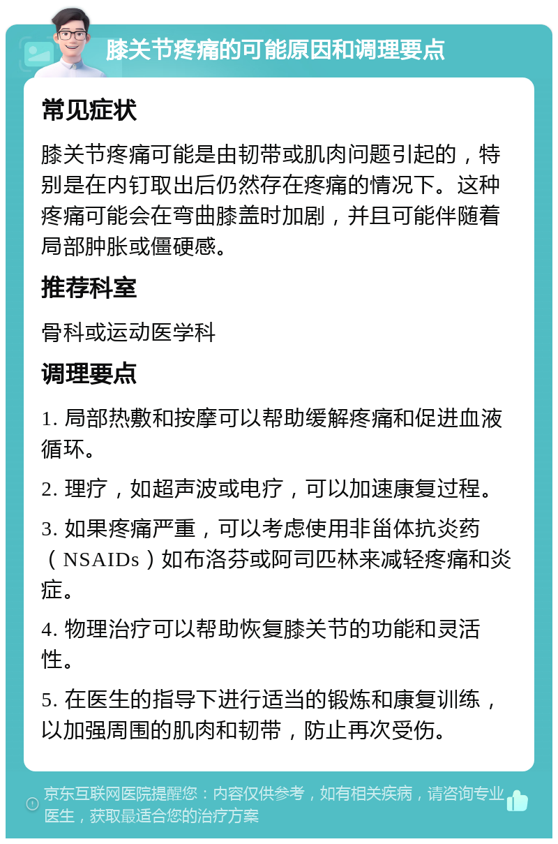 膝关节疼痛的可能原因和调理要点 常见症状 膝关节疼痛可能是由韧带或肌肉问题引起的，特别是在内钉取出后仍然存在疼痛的情况下。这种疼痛可能会在弯曲膝盖时加剧，并且可能伴随着局部肿胀或僵硬感。 推荐科室 骨科或运动医学科 调理要点 1. 局部热敷和按摩可以帮助缓解疼痛和促进血液循环。 2. 理疗，如超声波或电疗，可以加速康复过程。 3. 如果疼痛严重，可以考虑使用非甾体抗炎药（NSAIDs）如布洛芬或阿司匹林来减轻疼痛和炎症。 4. 物理治疗可以帮助恢复膝关节的功能和灵活性。 5. 在医生的指导下进行适当的锻炼和康复训练，以加强周围的肌肉和韧带，防止再次受伤。