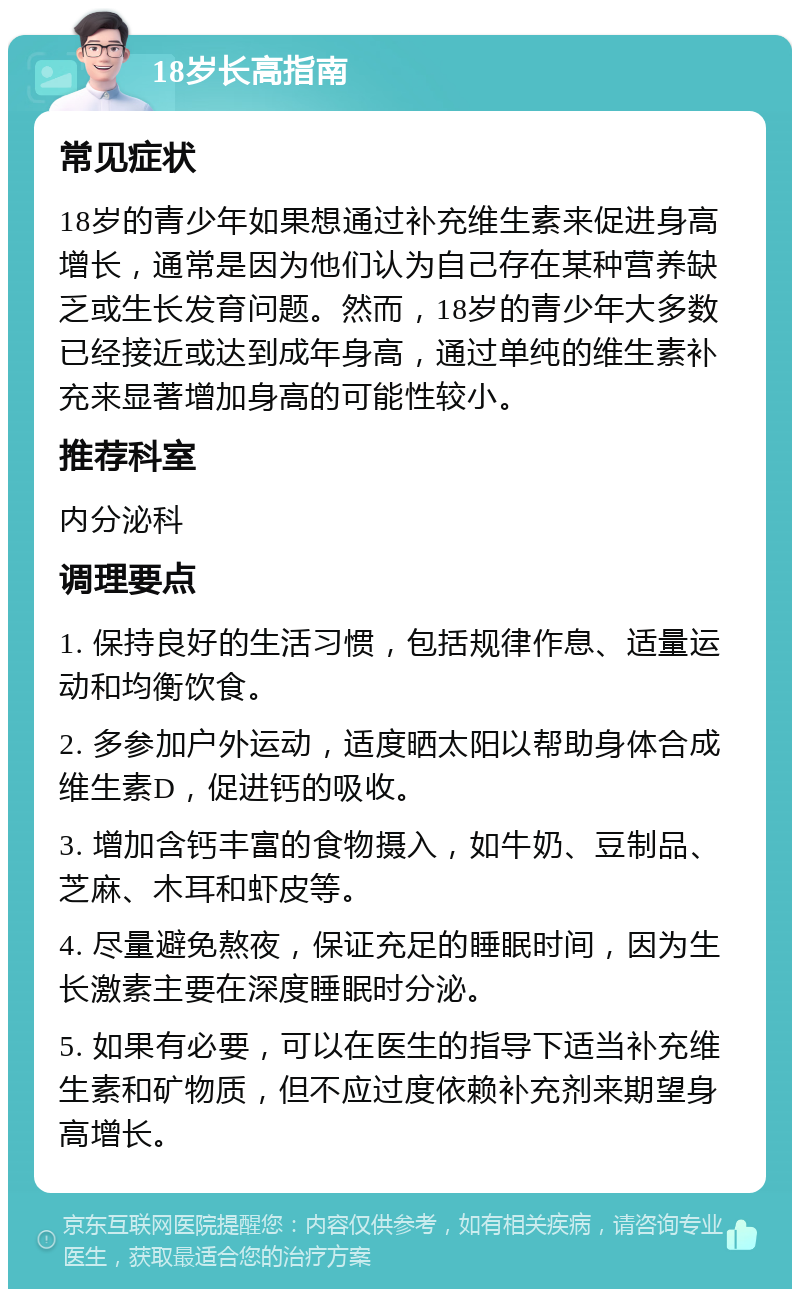 18岁长高指南 常见症状 18岁的青少年如果想通过补充维生素来促进身高增长，通常是因为他们认为自己存在某种营养缺乏或生长发育问题。然而，18岁的青少年大多数已经接近或达到成年身高，通过单纯的维生素补充来显著增加身高的可能性较小。 推荐科室 内分泌科 调理要点 1. 保持良好的生活习惯，包括规律作息、适量运动和均衡饮食。 2. 多参加户外运动，适度晒太阳以帮助身体合成维生素D，促进钙的吸收。 3. 增加含钙丰富的食物摄入，如牛奶、豆制品、芝麻、木耳和虾皮等。 4. 尽量避免熬夜，保证充足的睡眠时间，因为生长激素主要在深度睡眠时分泌。 5. 如果有必要，可以在医生的指导下适当补充维生素和矿物质，但不应过度依赖补充剂来期望身高增长。