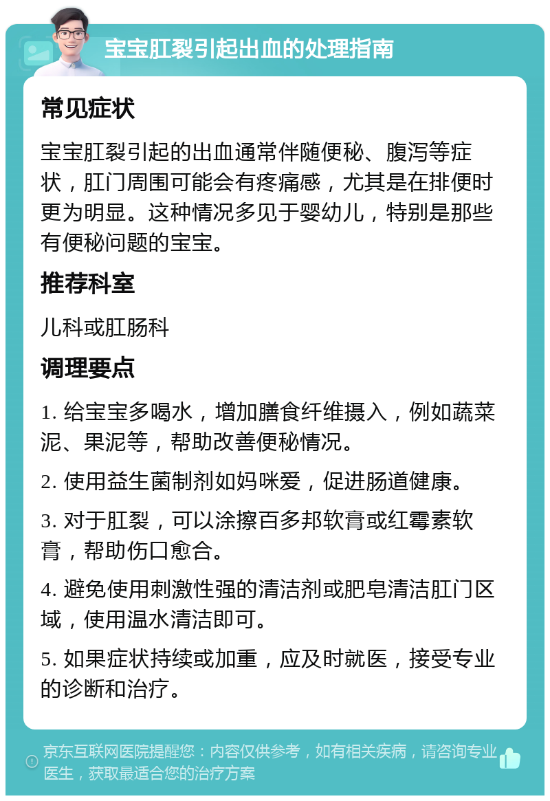 宝宝肛裂引起出血的处理指南 常见症状 宝宝肛裂引起的出血通常伴随便秘、腹泻等症状，肛门周围可能会有疼痛感，尤其是在排便时更为明显。这种情况多见于婴幼儿，特别是那些有便秘问题的宝宝。 推荐科室 儿科或肛肠科 调理要点 1. 给宝宝多喝水，增加膳食纤维摄入，例如蔬菜泥、果泥等，帮助改善便秘情况。 2. 使用益生菌制剂如妈咪爱，促进肠道健康。 3. 对于肛裂，可以涂擦百多邦软膏或红霉素软膏，帮助伤口愈合。 4. 避免使用刺激性强的清洁剂或肥皂清洁肛门区域，使用温水清洁即可。 5. 如果症状持续或加重，应及时就医，接受专业的诊断和治疗。