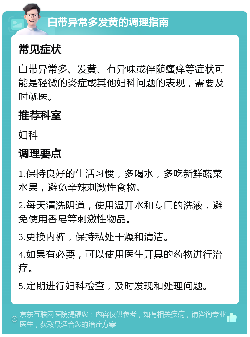 白带异常多发黄的调理指南 常见症状 白带异常多、发黄、有异味或伴随瘙痒等症状可能是轻微的炎症或其他妇科问题的表现，需要及时就医。 推荐科室 妇科 调理要点 1.保持良好的生活习惯，多喝水，多吃新鲜蔬菜水果，避免辛辣刺激性食物。 2.每天清洗阴道，使用温开水和专门的洗液，避免使用香皂等刺激性物品。 3.更换内裤，保持私处干燥和清洁。 4.如果有必要，可以使用医生开具的药物进行治疗。 5.定期进行妇科检查，及时发现和处理问题。