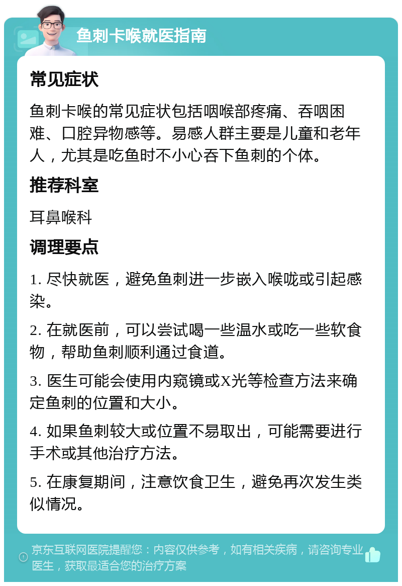 鱼刺卡喉就医指南 常见症状 鱼刺卡喉的常见症状包括咽喉部疼痛、吞咽困难、口腔异物感等。易感人群主要是儿童和老年人，尤其是吃鱼时不小心吞下鱼刺的个体。 推荐科室 耳鼻喉科 调理要点 1. 尽快就医，避免鱼刺进一步嵌入喉咙或引起感染。 2. 在就医前，可以尝试喝一些温水或吃一些软食物，帮助鱼刺顺利通过食道。 3. 医生可能会使用内窥镜或X光等检查方法来确定鱼刺的位置和大小。 4. 如果鱼刺较大或位置不易取出，可能需要进行手术或其他治疗方法。 5. 在康复期间，注意饮食卫生，避免再次发生类似情况。