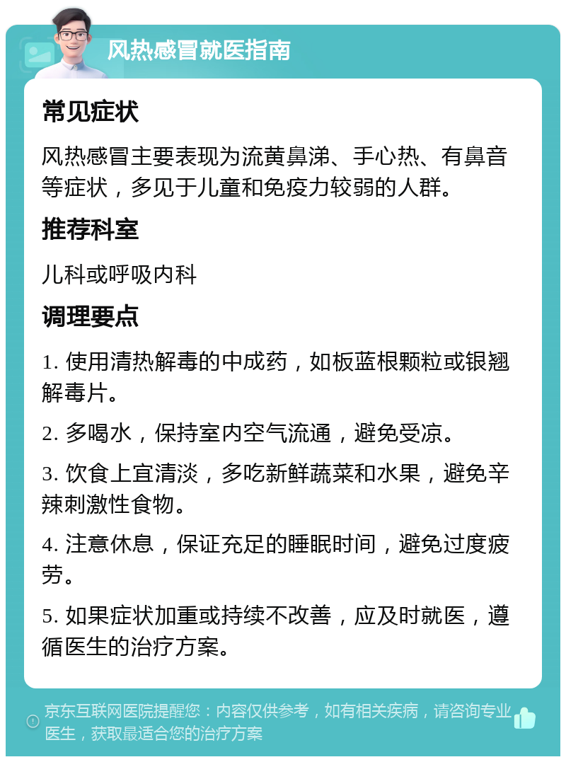 风热感冒就医指南 常见症状 风热感冒主要表现为流黄鼻涕、手心热、有鼻音等症状，多见于儿童和免疫力较弱的人群。 推荐科室 儿科或呼吸内科 调理要点 1. 使用清热解毒的中成药，如板蓝根颗粒或银翘解毒片。 2. 多喝水，保持室内空气流通，避免受凉。 3. 饮食上宜清淡，多吃新鲜蔬菜和水果，避免辛辣刺激性食物。 4. 注意休息，保证充足的睡眠时间，避免过度疲劳。 5. 如果症状加重或持续不改善，应及时就医，遵循医生的治疗方案。