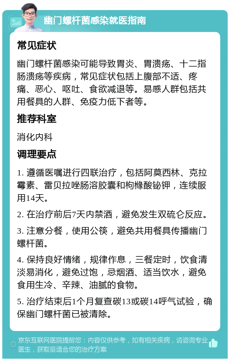 幽门螺杆菌感染就医指南 常见症状 幽门螺杆菌感染可能导致胃炎、胃溃疡、十二指肠溃疡等疾病，常见症状包括上腹部不适、疼痛、恶心、呕吐、食欲减退等。易感人群包括共用餐具的人群、免疫力低下者等。 推荐科室 消化内科 调理要点 1. 遵循医嘱进行四联治疗，包括阿莫西林、克拉霉素、雷贝拉唑肠溶胶囊和枸橼酸铋钾，连续服用14天。 2. 在治疗前后7天内禁酒，避免发生双硫仑反应。 3. 注意分餐，使用公筷，避免共用餐具传播幽门螺杆菌。 4. 保持良好情绪，规律作息，三餐定时，饮食清淡易消化，避免过饱，忌烟酒、适当饮水，避免食用生冷、辛辣、油腻的食物。 5. 治疗结束后1个月复查碳13或碳14呼气试验，确保幽门螺杆菌已被清除。