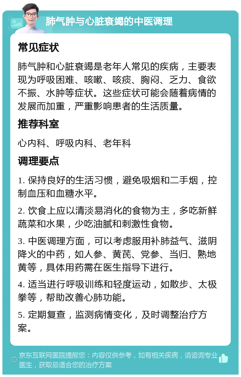 肺气肿与心脏衰竭的中医调理 常见症状 肺气肿和心脏衰竭是老年人常见的疾病，主要表现为呼吸困难、咳嗽、咳痰、胸闷、乏力、食欲不振、水肿等症状。这些症状可能会随着病情的发展而加重，严重影响患者的生活质量。 推荐科室 心内科、呼吸内科、老年科 调理要点 1. 保持良好的生活习惯，避免吸烟和二手烟，控制血压和血糖水平。 2. 饮食上应以清淡易消化的食物为主，多吃新鲜蔬菜和水果，少吃油腻和刺激性食物。 3. 中医调理方面，可以考虑服用补肺益气、滋阴降火的中药，如人参、黄芪、党参、当归、熟地黄等，具体用药需在医生指导下进行。 4. 适当进行呼吸训练和轻度运动，如散步、太极拳等，帮助改善心肺功能。 5. 定期复查，监测病情变化，及时调整治疗方案。