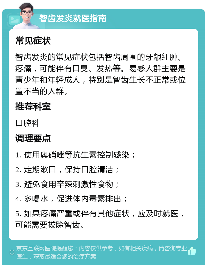 智齿发炎就医指南 常见症状 智齿发炎的常见症状包括智齿周围的牙龈红肿、疼痛，可能伴有口臭、发热等。易感人群主要是青少年和年轻成人，特别是智齿生长不正常或位置不当的人群。 推荐科室 口腔科 调理要点 1. 使用奥硝唑等抗生素控制感染； 2. 定期漱口，保持口腔清洁； 3. 避免食用辛辣刺激性食物； 4. 多喝水，促进体内毒素排出； 5. 如果疼痛严重或伴有其他症状，应及时就医，可能需要拔除智齿。