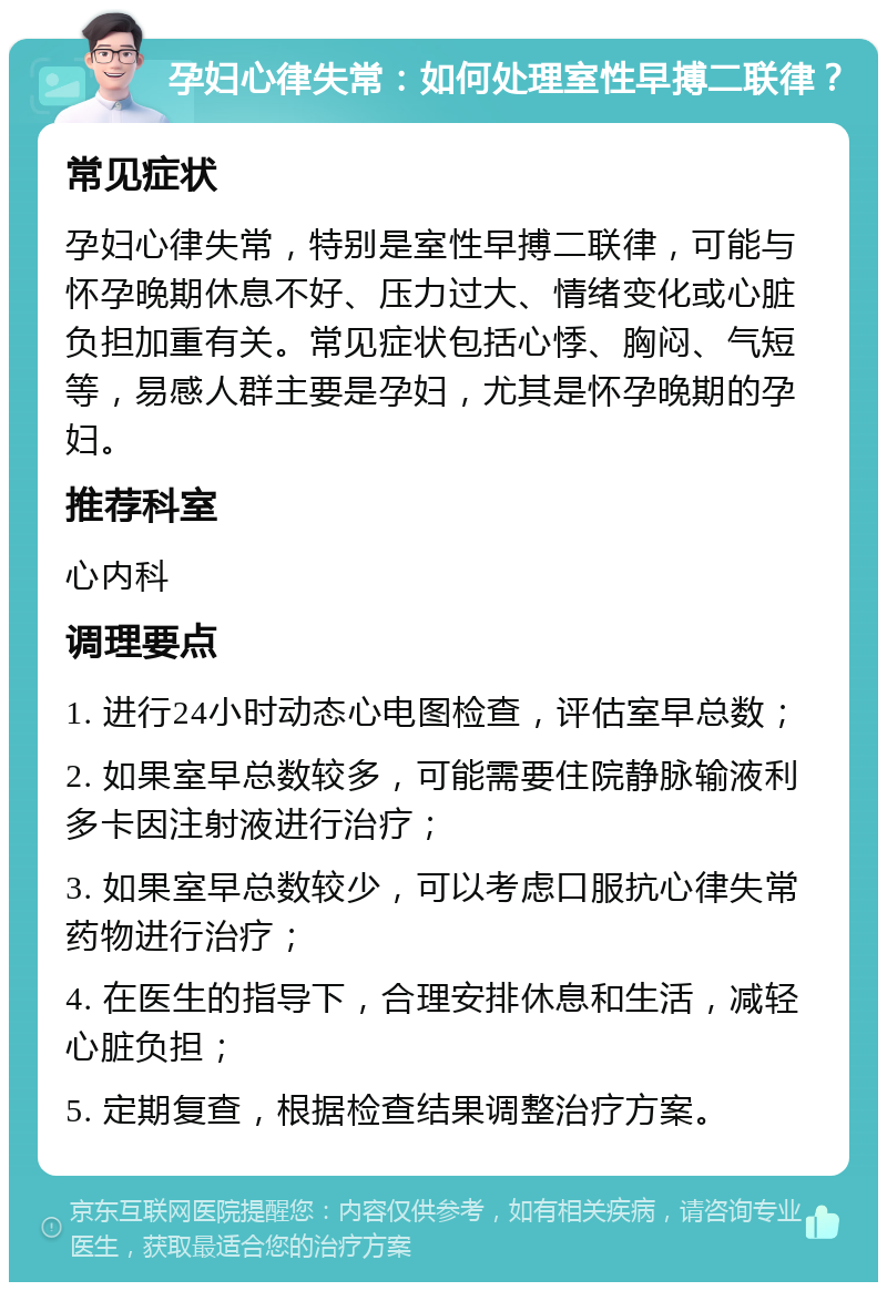 孕妇心律失常：如何处理室性早搏二联律？ 常见症状 孕妇心律失常，特别是室性早搏二联律，可能与怀孕晚期休息不好、压力过大、情绪变化或心脏负担加重有关。常见症状包括心悸、胸闷、气短等，易感人群主要是孕妇，尤其是怀孕晚期的孕妇。 推荐科室 心内科 调理要点 1. 进行24小时动态心电图检查，评估室早总数； 2. 如果室早总数较多，可能需要住院静脉输液利多卡因注射液进行治疗； 3. 如果室早总数较少，可以考虑口服抗心律失常药物进行治疗； 4. 在医生的指导下，合理安排休息和生活，减轻心脏负担； 5. 定期复查，根据检查结果调整治疗方案。