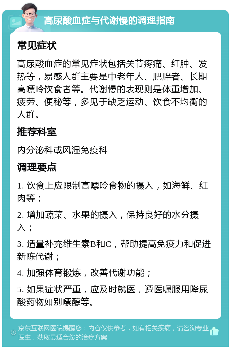 高尿酸血症与代谢慢的调理指南 常见症状 高尿酸血症的常见症状包括关节疼痛、红肿、发热等，易感人群主要是中老年人、肥胖者、长期高嘌呤饮食者等。代谢慢的表现则是体重增加、疲劳、便秘等，多见于缺乏运动、饮食不均衡的人群。 推荐科室 内分泌科或风湿免疫科 调理要点 1. 饮食上应限制高嘌呤食物的摄入，如海鲜、红肉等； 2. 增加蔬菜、水果的摄入，保持良好的水分摄入； 3. 适量补充维生素B和C，帮助提高免疫力和促进新陈代谢； 4. 加强体育锻炼，改善代谢功能； 5. 如果症状严重，应及时就医，遵医嘱服用降尿酸药物如别嘌醇等。