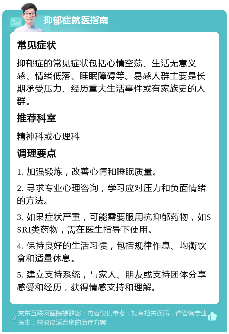 抑郁症就医指南 常见症状 抑郁症的常见症状包括心情空荡、生活无意义感、情绪低落、睡眠障碍等。易感人群主要是长期承受压力、经历重大生活事件或有家族史的人群。 推荐科室 精神科或心理科 调理要点 1. 加强锻炼，改善心情和睡眠质量。 2. 寻求专业心理咨询，学习应对压力和负面情绪的方法。 3. 如果症状严重，可能需要服用抗抑郁药物，如SSRI类药物，需在医生指导下使用。 4. 保持良好的生活习惯，包括规律作息、均衡饮食和适量休息。 5. 建立支持系统，与家人、朋友或支持团体分享感受和经历，获得情感支持和理解。