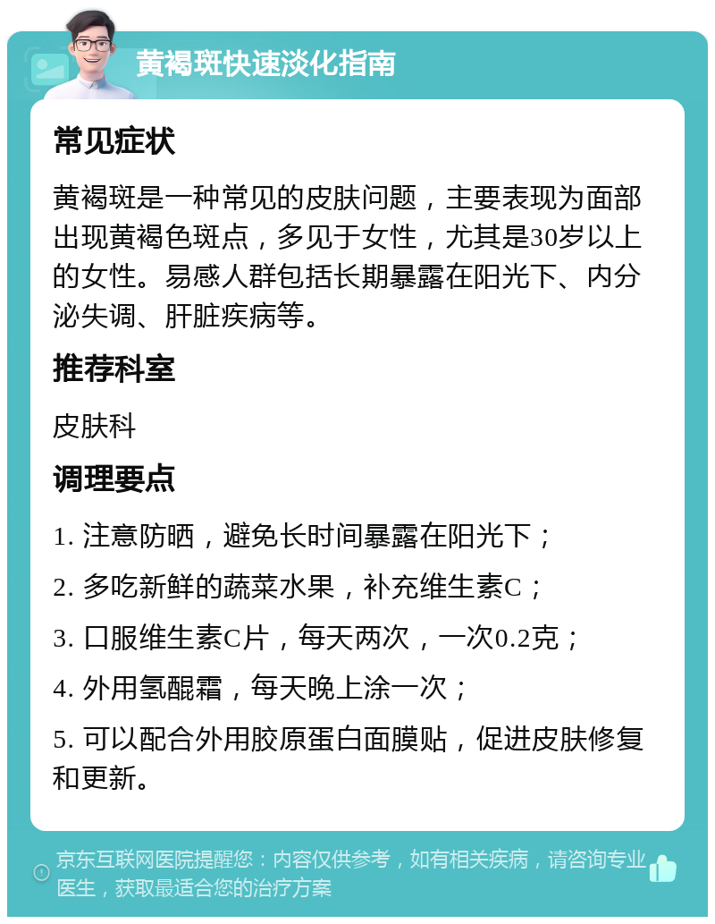 黄褐斑快速淡化指南 常见症状 黄褐斑是一种常见的皮肤问题，主要表现为面部出现黄褐色斑点，多见于女性，尤其是30岁以上的女性。易感人群包括长期暴露在阳光下、内分泌失调、肝脏疾病等。 推荐科室 皮肤科 调理要点 1. 注意防晒，避免长时间暴露在阳光下； 2. 多吃新鲜的蔬菜水果，补充维生素C； 3. 口服维生素C片，每天两次，一次0.2克； 4. 外用氢醌霜，每天晚上涂一次； 5. 可以配合外用胶原蛋白面膜贴，促进皮肤修复和更新。