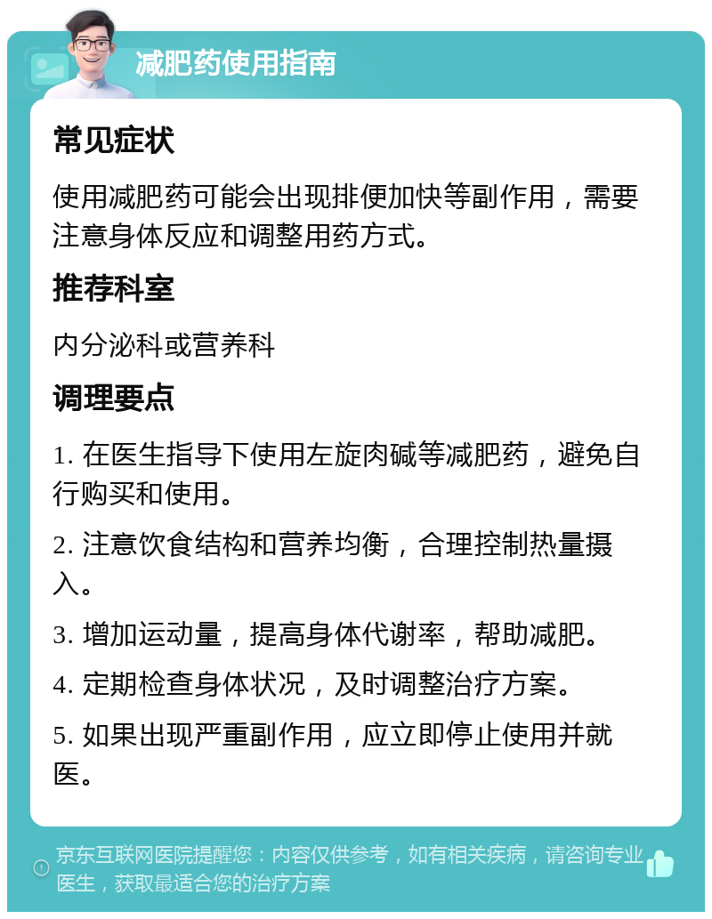 减肥药使用指南 常见症状 使用减肥药可能会出现排便加快等副作用，需要注意身体反应和调整用药方式。 推荐科室 内分泌科或营养科 调理要点 1. 在医生指导下使用左旋肉碱等减肥药，避免自行购买和使用。 2. 注意饮食结构和营养均衡，合理控制热量摄入。 3. 增加运动量，提高身体代谢率，帮助减肥。 4. 定期检查身体状况，及时调整治疗方案。 5. 如果出现严重副作用，应立即停止使用并就医。