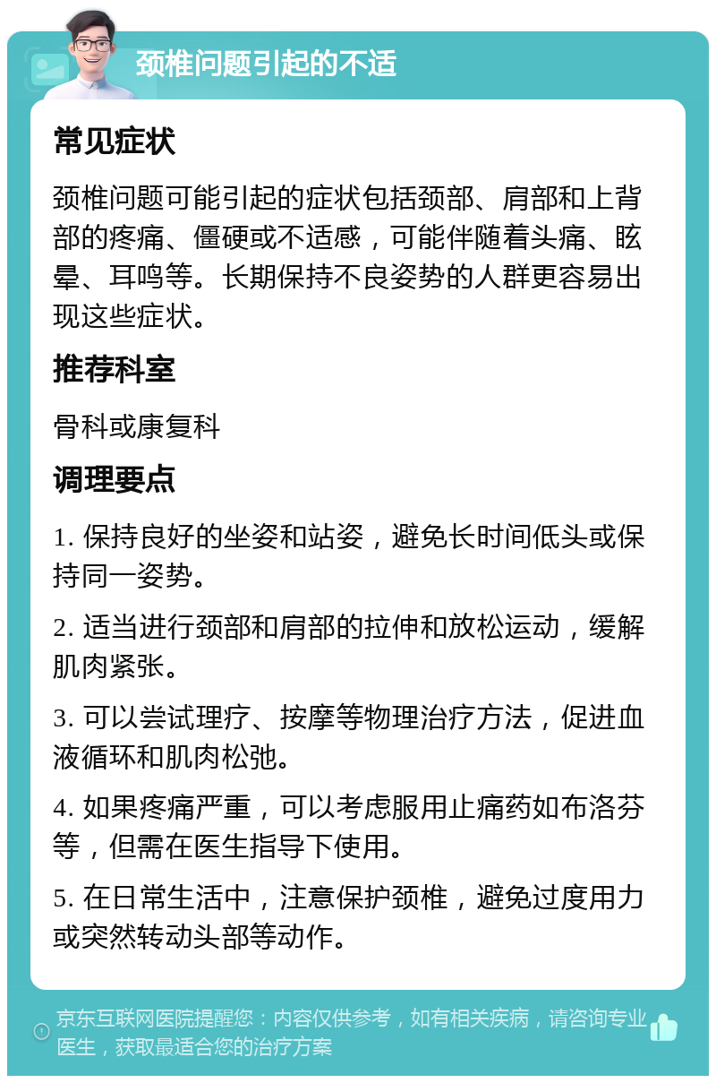 颈椎问题引起的不适 常见症状 颈椎问题可能引起的症状包括颈部、肩部和上背部的疼痛、僵硬或不适感，可能伴随着头痛、眩晕、耳鸣等。长期保持不良姿势的人群更容易出现这些症状。 推荐科室 骨科或康复科 调理要点 1. 保持良好的坐姿和站姿，避免长时间低头或保持同一姿势。 2. 适当进行颈部和肩部的拉伸和放松运动，缓解肌肉紧张。 3. 可以尝试理疗、按摩等物理治疗方法，促进血液循环和肌肉松弛。 4. 如果疼痛严重，可以考虑服用止痛药如布洛芬等，但需在医生指导下使用。 5. 在日常生活中，注意保护颈椎，避免过度用力或突然转动头部等动作。