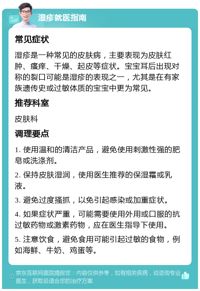 湿疹就医指南 常见症状 湿疹是一种常见的皮肤病，主要表现为皮肤红肿、瘙痒、干燥、起皮等症状。宝宝耳后出现对称的裂口可能是湿疹的表现之一，尤其是在有家族遗传史或过敏体质的宝宝中更为常见。 推荐科室 皮肤科 调理要点 1. 使用温和的清洁产品，避免使用刺激性强的肥皂或洗涤剂。 2. 保持皮肤湿润，使用医生推荐的保湿霜或乳液。 3. 避免过度搔抓，以免引起感染或加重症状。 4. 如果症状严重，可能需要使用外用或口服的抗过敏药物或激素药物，应在医生指导下使用。 5. 注意饮食，避免食用可能引起过敏的食物，例如海鲜、牛奶、鸡蛋等。