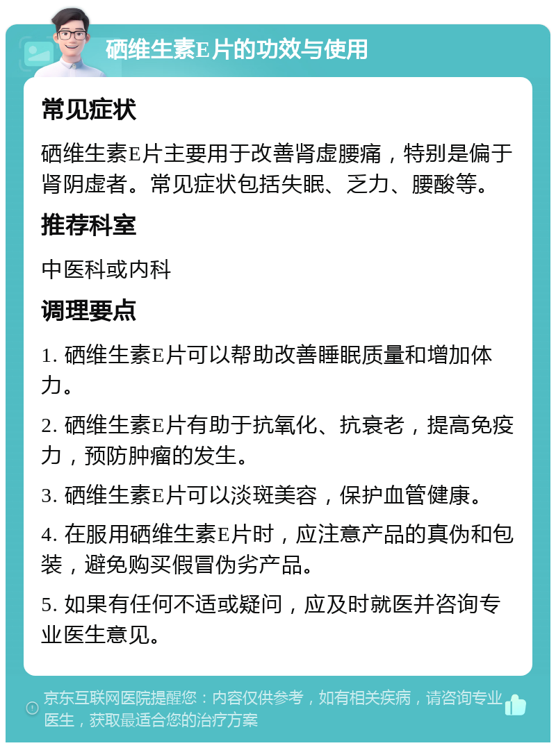 硒维生素E片的功效与使用 常见症状 硒维生素E片主要用于改善肾虚腰痛，特别是偏于肾阴虚者。常见症状包括失眠、乏力、腰酸等。 推荐科室 中医科或内科 调理要点 1. 硒维生素E片可以帮助改善睡眠质量和增加体力。 2. 硒维生素E片有助于抗氧化、抗衰老，提高免疫力，预防肿瘤的发生。 3. 硒维生素E片可以淡斑美容，保护血管健康。 4. 在服用硒维生素E片时，应注意产品的真伪和包装，避免购买假冒伪劣产品。 5. 如果有任何不适或疑问，应及时就医并咨询专业医生意见。