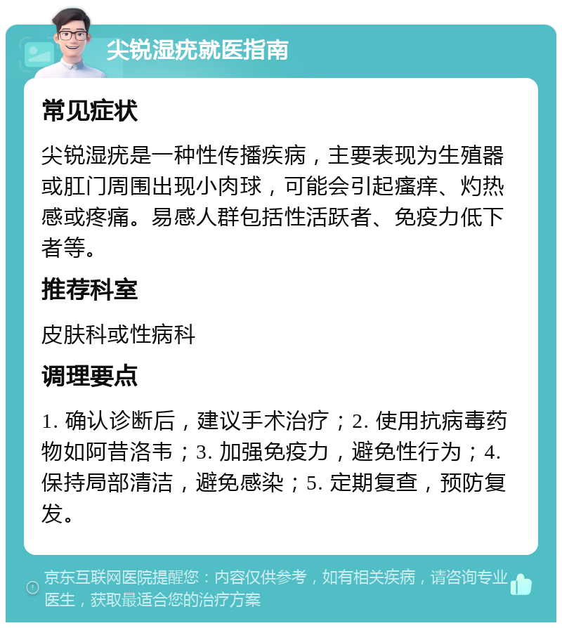 尖锐湿疣就医指南 常见症状 尖锐湿疣是一种性传播疾病，主要表现为生殖器或肛门周围出现小肉球，可能会引起瘙痒、灼热感或疼痛。易感人群包括性活跃者、免疫力低下者等。 推荐科室 皮肤科或性病科 调理要点 1. 确认诊断后，建议手术治疗；2. 使用抗病毒药物如阿昔洛韦；3. 加强免疫力，避免性行为；4. 保持局部清洁，避免感染；5. 定期复查，预防复发。