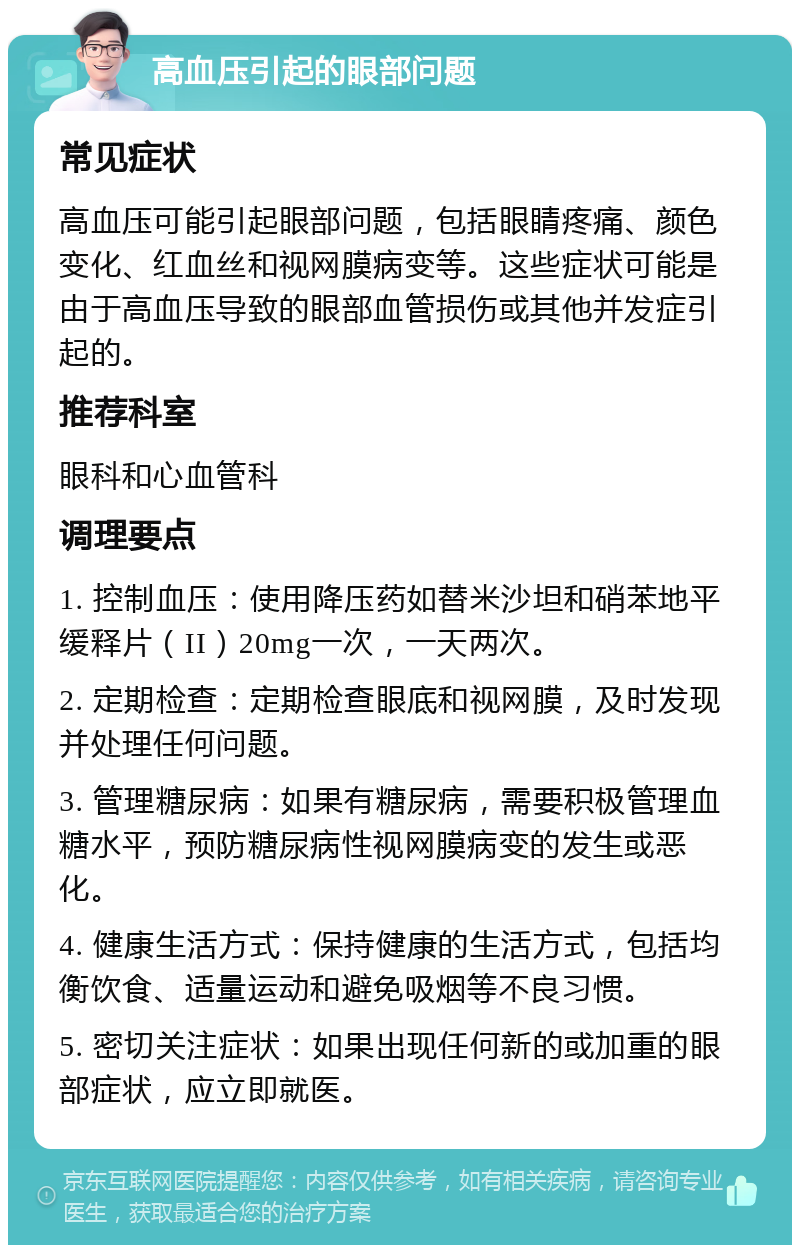 高血压引起的眼部问题 常见症状 高血压可能引起眼部问题，包括眼睛疼痛、颜色变化、红血丝和视网膜病变等。这些症状可能是由于高血压导致的眼部血管损伤或其他并发症引起的。 推荐科室 眼科和心血管科 调理要点 1. 控制血压：使用降压药如替米沙坦和硝苯地平缓释片（II）20mg一次，一天两次。 2. 定期检查：定期检查眼底和视网膜，及时发现并处理任何问题。 3. 管理糖尿病：如果有糖尿病，需要积极管理血糖水平，预防糖尿病性视网膜病变的发生或恶化。 4. 健康生活方式：保持健康的生活方式，包括均衡饮食、适量运动和避免吸烟等不良习惯。 5. 密切关注症状：如果出现任何新的或加重的眼部症状，应立即就医。