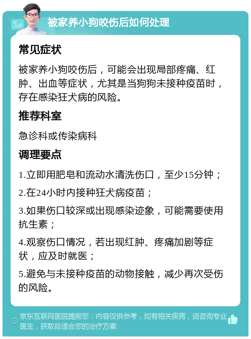 被家养小狗咬伤后如何处理 常见症状 被家养小狗咬伤后，可能会出现局部疼痛、红肿、出血等症状，尤其是当狗狗未接种疫苗时，存在感染狂犬病的风险。 推荐科室 急诊科或传染病科 调理要点 1.立即用肥皂和流动水清洗伤口，至少15分钟； 2.在24小时内接种狂犬病疫苗； 3.如果伤口较深或出现感染迹象，可能需要使用抗生素； 4.观察伤口情况，若出现红肿、疼痛加剧等症状，应及时就医； 5.避免与未接种疫苗的动物接触，减少再次受伤的风险。