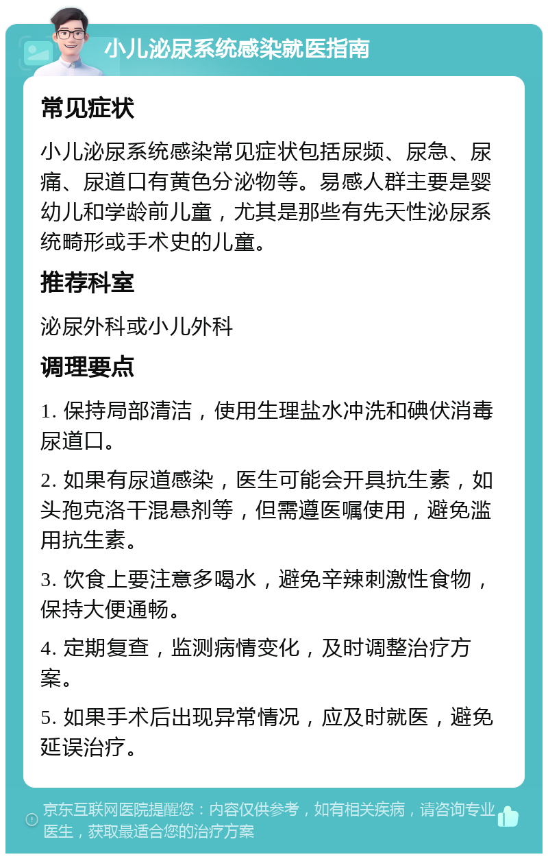 小儿泌尿系统感染就医指南 常见症状 小儿泌尿系统感染常见症状包括尿频、尿急、尿痛、尿道口有黄色分泌物等。易感人群主要是婴幼儿和学龄前儿童，尤其是那些有先天性泌尿系统畸形或手术史的儿童。 推荐科室 泌尿外科或小儿外科 调理要点 1. 保持局部清洁，使用生理盐水冲洗和碘伏消毒尿道口。 2. 如果有尿道感染，医生可能会开具抗生素，如头孢克洛干混悬剂等，但需遵医嘱使用，避免滥用抗生素。 3. 饮食上要注意多喝水，避免辛辣刺激性食物，保持大便通畅。 4. 定期复查，监测病情变化，及时调整治疗方案。 5. 如果手术后出现异常情况，应及时就医，避免延误治疗。