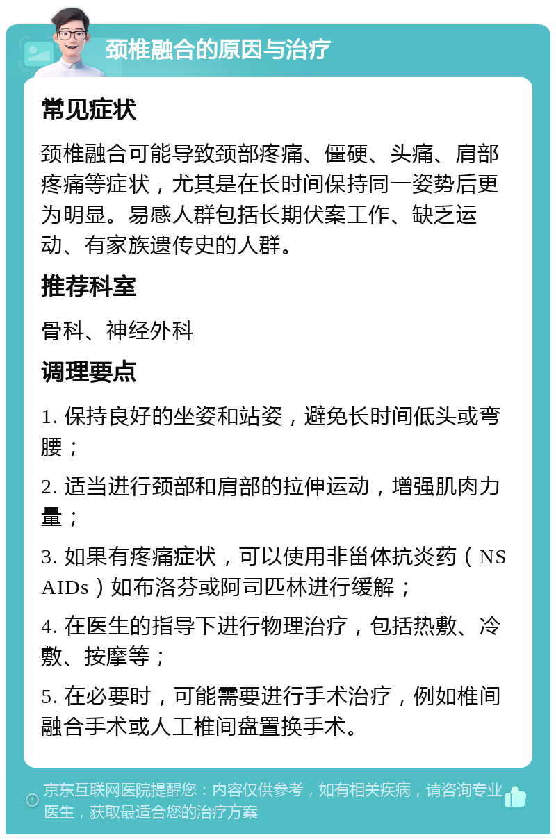 颈椎融合的原因与治疗 常见症状 颈椎融合可能导致颈部疼痛、僵硬、头痛、肩部疼痛等症状，尤其是在长时间保持同一姿势后更为明显。易感人群包括长期伏案工作、缺乏运动、有家族遗传史的人群。 推荐科室 骨科、神经外科 调理要点 1. 保持良好的坐姿和站姿，避免长时间低头或弯腰； 2. 适当进行颈部和肩部的拉伸运动，增强肌肉力量； 3. 如果有疼痛症状，可以使用非甾体抗炎药（NSAIDs）如布洛芬或阿司匹林进行缓解； 4. 在医生的指导下进行物理治疗，包括热敷、冷敷、按摩等； 5. 在必要时，可能需要进行手术治疗，例如椎间融合手术或人工椎间盘置换手术。