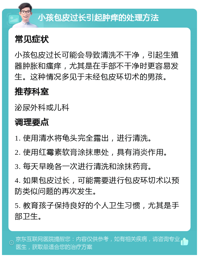 小孩包皮过长引起肿痒的处理方法 常见症状 小孩包皮过长可能会导致清洗不干净，引起生殖器肿胀和瘙痒，尤其是在手部不干净时更容易发生。这种情况多见于未经包皮环切术的男孩。 推荐科室 泌尿外科或儿科 调理要点 1. 使用清水将龟头完全露出，进行清洗。 2. 使用红霉素软膏涂抹患处，具有消炎作用。 3. 每天早晚各一次进行清洗和涂抹药膏。 4. 如果包皮过长，可能需要进行包皮环切术以预防类似问题的再次发生。 5. 教育孩子保持良好的个人卫生习惯，尤其是手部卫生。