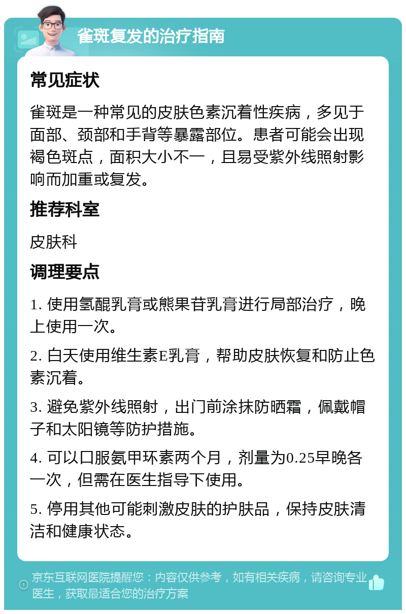 雀斑复发的治疗指南 常见症状 雀斑是一种常见的皮肤色素沉着性疾病，多见于面部、颈部和手背等暴露部位。患者可能会出现褐色斑点，面积大小不一，且易受紫外线照射影响而加重或复发。 推荐科室 皮肤科 调理要点 1. 使用氢醌乳膏或熊果苷乳膏进行局部治疗，晚上使用一次。 2. 白天使用维生素E乳膏，帮助皮肤恢复和防止色素沉着。 3. 避免紫外线照射，出门前涂抹防晒霜，佩戴帽子和太阳镜等防护措施。 4. 可以口服氨甲环素两个月，剂量为0.25早晚各一次，但需在医生指导下使用。 5. 停用其他可能刺激皮肤的护肤品，保持皮肤清洁和健康状态。