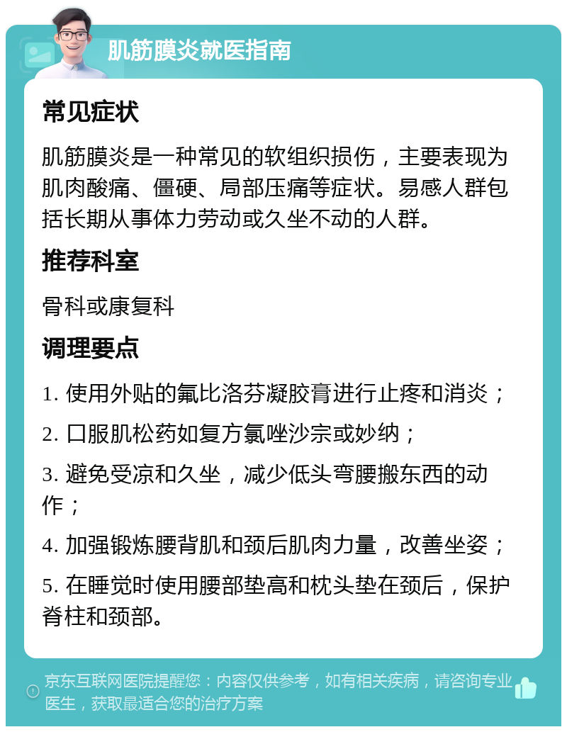 肌筋膜炎就医指南 常见症状 肌筋膜炎是一种常见的软组织损伤，主要表现为肌肉酸痛、僵硬、局部压痛等症状。易感人群包括长期从事体力劳动或久坐不动的人群。 推荐科室 骨科或康复科 调理要点 1. 使用外贴的氟比洛芬凝胶膏进行止疼和消炎； 2. 口服肌松药如复方氯唑沙宗或妙纳； 3. 避免受凉和久坐，减少低头弯腰搬东西的动作； 4. 加强锻炼腰背肌和颈后肌肉力量，改善坐姿； 5. 在睡觉时使用腰部垫高和枕头垫在颈后，保护脊柱和颈部。