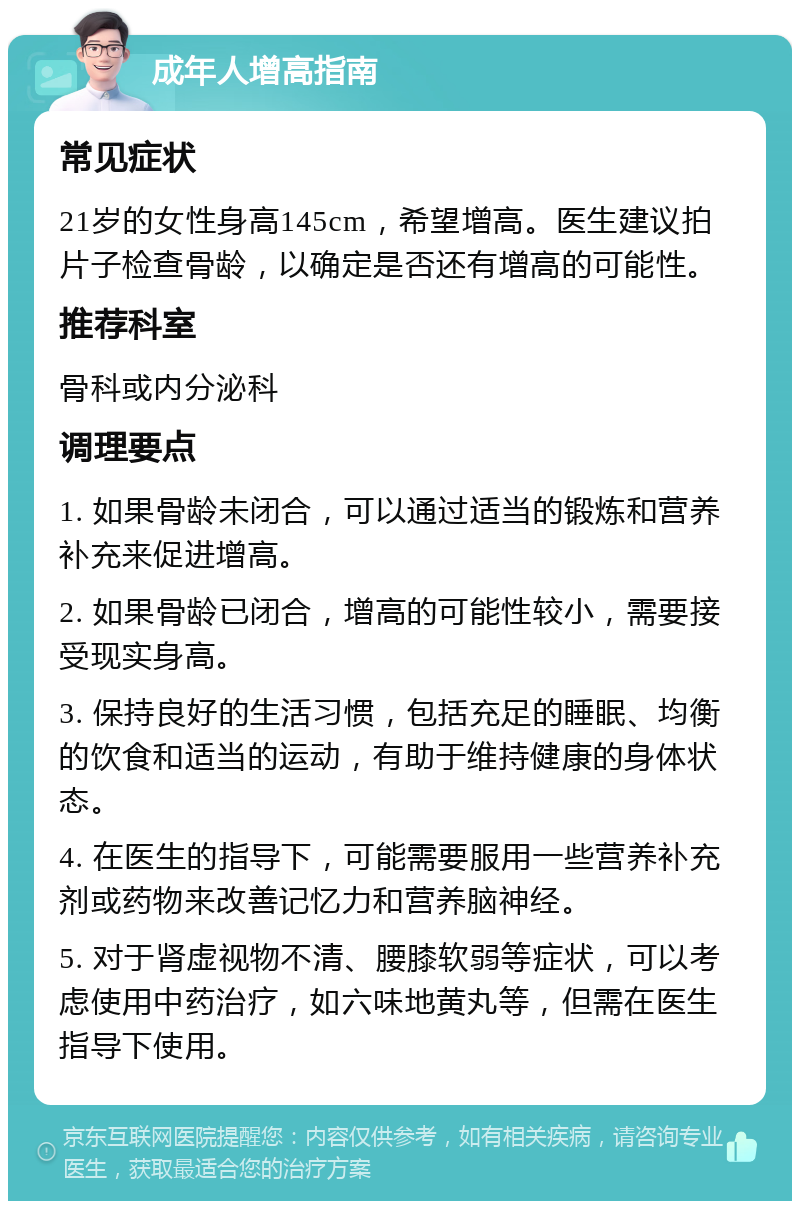 成年人增高指南 常见症状 21岁的女性身高145cm，希望增高。医生建议拍片子检查骨龄，以确定是否还有增高的可能性。 推荐科室 骨科或内分泌科 调理要点 1. 如果骨龄未闭合，可以通过适当的锻炼和营养补充来促进增高。 2. 如果骨龄已闭合，增高的可能性较小，需要接受现实身高。 3. 保持良好的生活习惯，包括充足的睡眠、均衡的饮食和适当的运动，有助于维持健康的身体状态。 4. 在医生的指导下，可能需要服用一些营养补充剂或药物来改善记忆力和营养脑神经。 5. 对于肾虚视物不清、腰膝软弱等症状，可以考虑使用中药治疗，如六味地黄丸等，但需在医生指导下使用。