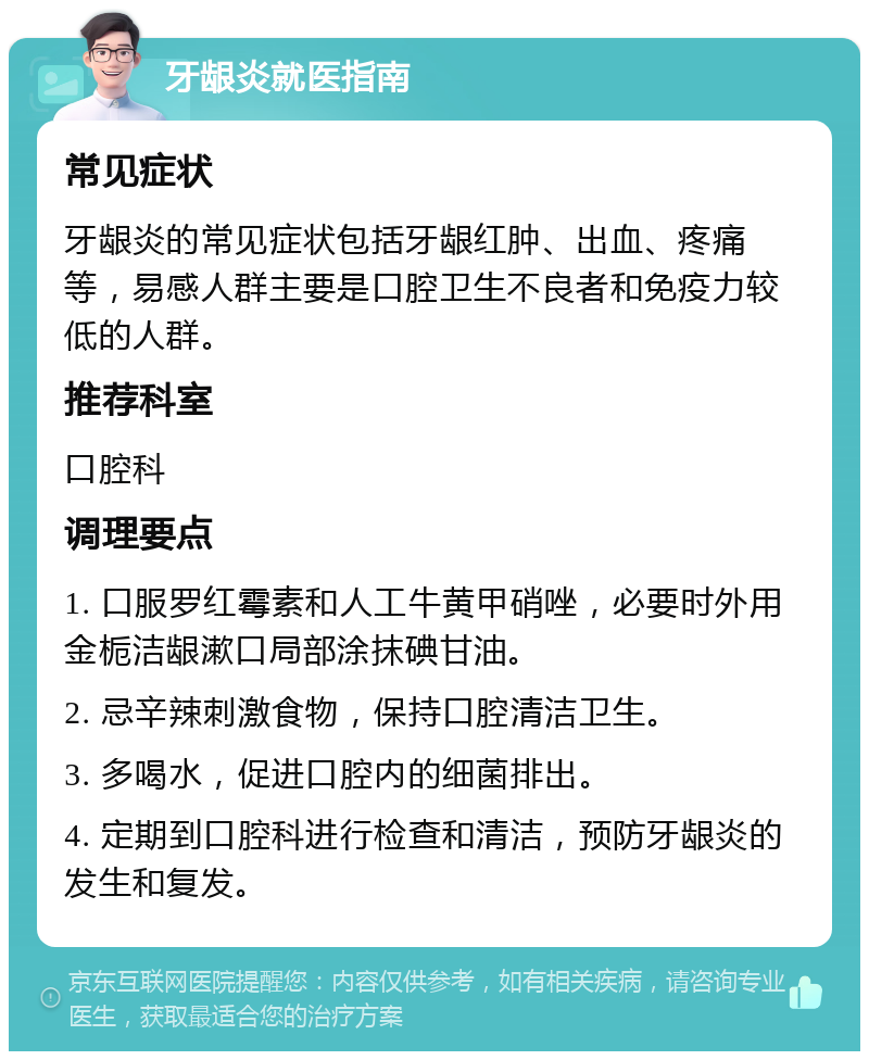 牙龈炎就医指南 常见症状 牙龈炎的常见症状包括牙龈红肿、出血、疼痛等，易感人群主要是口腔卫生不良者和免疫力较低的人群。 推荐科室 口腔科 调理要点 1. 口服罗红霉素和人工牛黄甲硝唑，必要时外用金栀洁龈漱口局部涂抹碘甘油。 2. 忌辛辣刺激食物，保持口腔清洁卫生。 3. 多喝水，促进口腔内的细菌排出。 4. 定期到口腔科进行检查和清洁，预防牙龈炎的发生和复发。