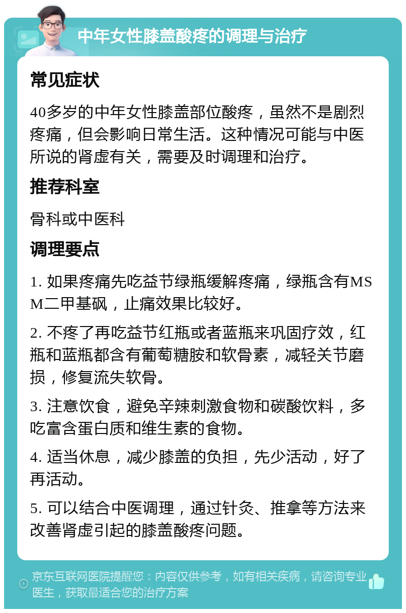 中年女性膝盖酸疼的调理与治疗 常见症状 40多岁的中年女性膝盖部位酸疼，虽然不是剧烈疼痛，但会影响日常生活。这种情况可能与中医所说的肾虚有关，需要及时调理和治疗。 推荐科室 骨科或中医科 调理要点 1. 如果疼痛先吃益节绿瓶缓解疼痛，绿瓶含有MSM二甲基砜，止痛效果比较好。 2. 不疼了再吃益节红瓶或者蓝瓶来巩固疗效，红瓶和蓝瓶都含有葡萄糖胺和软骨素，减轻关节磨损，修复流失软骨。 3. 注意饮食，避免辛辣刺激食物和碳酸饮料，多吃富含蛋白质和维生素的食物。 4. 适当休息，减少膝盖的负担，先少活动，好了再活动。 5. 可以结合中医调理，通过针灸、推拿等方法来改善肾虚引起的膝盖酸疼问题。