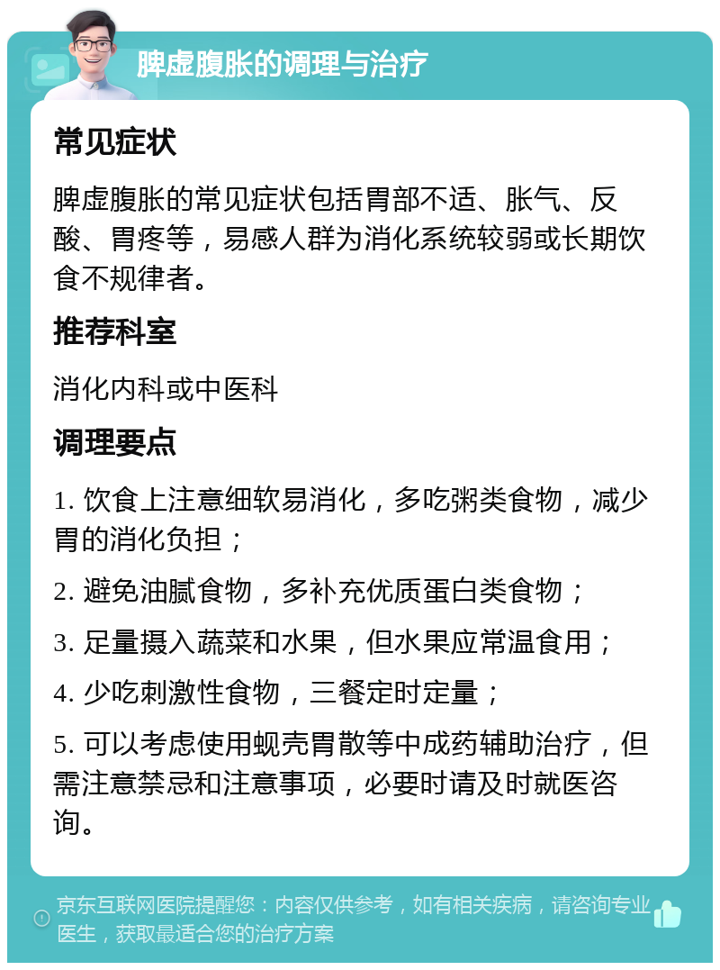 脾虚腹胀的调理与治疗 常见症状 脾虚腹胀的常见症状包括胃部不适、胀气、反酸、胃疼等，易感人群为消化系统较弱或长期饮食不规律者。 推荐科室 消化内科或中医科 调理要点 1. 饮食上注意细软易消化，多吃粥类食物，减少胃的消化负担； 2. 避免油腻食物，多补充优质蛋白类食物； 3. 足量摄入蔬菜和水果，但水果应常温食用； 4. 少吃刺激性食物，三餐定时定量； 5. 可以考虑使用蚬壳胃散等中成药辅助治疗，但需注意禁忌和注意事项，必要时请及时就医咨询。