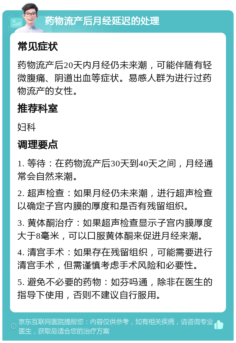 药物流产后月经延迟的处理 常见症状 药物流产后20天内月经仍未来潮，可能伴随有轻微腹痛、阴道出血等症状。易感人群为进行过药物流产的女性。 推荐科室 妇科 调理要点 1. 等待：在药物流产后30天到40天之间，月经通常会自然来潮。 2. 超声检查：如果月经仍未来潮，进行超声检查以确定子宫内膜的厚度和是否有残留组织。 3. 黄体酮治疗：如果超声检查显示子宫内膜厚度大于8毫米，可以口服黄体酮来促进月经来潮。 4. 清宫手术：如果存在残留组织，可能需要进行清宫手术，但需谨慎考虑手术风险和必要性。 5. 避免不必要的药物：如芬吗通，除非在医生的指导下使用，否则不建议自行服用。