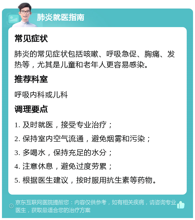 肺炎就医指南 常见症状 肺炎的常见症状包括咳嗽、呼吸急促、胸痛、发热等，尤其是儿童和老年人更容易感染。 推荐科室 呼吸内科或儿科 调理要点 1. 及时就医，接受专业治疗； 2. 保持室内空气流通，避免烟雾和污染； 3. 多喝水，保持充足的水分； 4. 注意休息，避免过度劳累； 5. 根据医生建议，按时服用抗生素等药物。