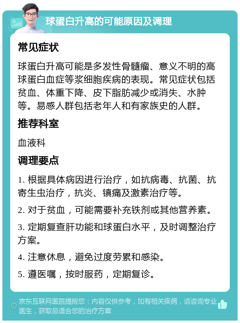 球蛋白升高的可能原因及调理 常见症状 球蛋白升高可能是多发性骨髓瘤、意义不明的高球蛋白血症等浆细胞疾病的表现。常见症状包括贫血、体重下降、皮下脂肪减少或消失、水肿等。易感人群包括老年人和有家族史的人群。 推荐科室 血液科 调理要点 1. 根据具体病因进行治疗，如抗病毒、抗菌、抗寄生虫治疗，抗炎、镇痛及激素治疗等。 2. 对于贫血，可能需要补充铁剂或其他营养素。 3. 定期复查肝功能和球蛋白水平，及时调整治疗方案。 4. 注意休息，避免过度劳累和感染。 5. 遵医嘱，按时服药，定期复诊。