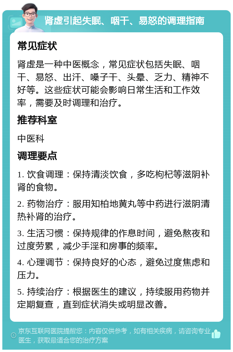 肾虚引起失眠、咽干、易怒的调理指南 常见症状 肾虚是一种中医概念，常见症状包括失眠、咽干、易怒、出汗、嗓子干、头晕、乏力、精神不好等。这些症状可能会影响日常生活和工作效率，需要及时调理和治疗。 推荐科室 中医科 调理要点 1. 饮食调理：保持清淡饮食，多吃枸杞等滋阴补肾的食物。 2. 药物治疗：服用知柏地黄丸等中药进行滋阴清热补肾的治疗。 3. 生活习惯：保持规律的作息时间，避免熬夜和过度劳累，减少手淫和房事的频率。 4. 心理调节：保持良好的心态，避免过度焦虑和压力。 5. 持续治疗：根据医生的建议，持续服用药物并定期复查，直到症状消失或明显改善。