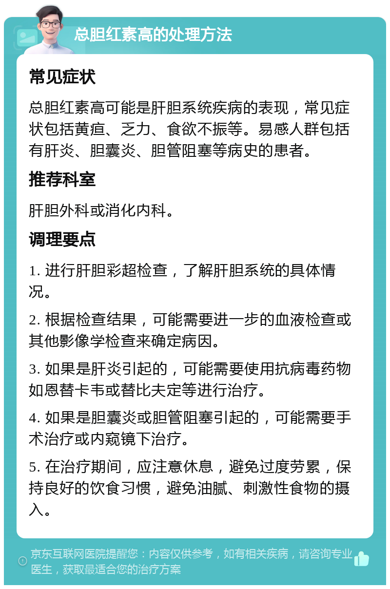 总胆红素高的处理方法 常见症状 总胆红素高可能是肝胆系统疾病的表现，常见症状包括黄疸、乏力、食欲不振等。易感人群包括有肝炎、胆囊炎、胆管阻塞等病史的患者。 推荐科室 肝胆外科或消化内科。 调理要点 1. 进行肝胆彩超检查，了解肝胆系统的具体情况。 2. 根据检查结果，可能需要进一步的血液检查或其他影像学检查来确定病因。 3. 如果是肝炎引起的，可能需要使用抗病毒药物如恩替卡韦或替比夫定等进行治疗。 4. 如果是胆囊炎或胆管阻塞引起的，可能需要手术治疗或内窥镜下治疗。 5. 在治疗期间，应注意休息，避免过度劳累，保持良好的饮食习惯，避免油腻、刺激性食物的摄入。