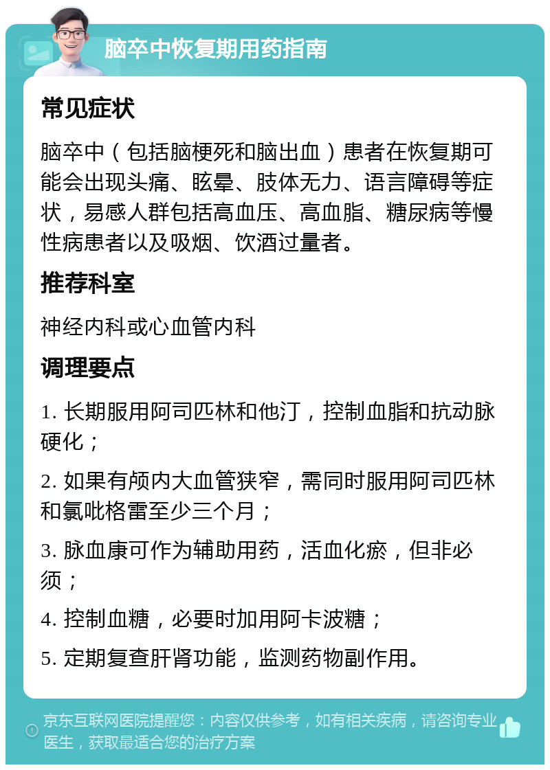 脑卒中恢复期用药指南 常见症状 脑卒中（包括脑梗死和脑出血）患者在恢复期可能会出现头痛、眩晕、肢体无力、语言障碍等症状，易感人群包括高血压、高血脂、糖尿病等慢性病患者以及吸烟、饮酒过量者。 推荐科室 神经内科或心血管内科 调理要点 1. 长期服用阿司匹林和他汀，控制血脂和抗动脉硬化； 2. 如果有颅内大血管狭窄，需同时服用阿司匹林和氯吡格雷至少三个月； 3. 脉血康可作为辅助用药，活血化瘀，但非必须； 4. 控制血糖，必要时加用阿卡波糖； 5. 定期复查肝肾功能，监测药物副作用。