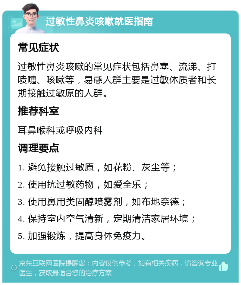 过敏性鼻炎咳嗽就医指南 常见症状 过敏性鼻炎咳嗽的常见症状包括鼻塞、流涕、打喷嚏、咳嗽等，易感人群主要是过敏体质者和长期接触过敏原的人群。 推荐科室 耳鼻喉科或呼吸内科 调理要点 1. 避免接触过敏原，如花粉、灰尘等； 2. 使用抗过敏药物，如爱全乐； 3. 使用鼻用类固醇喷雾剂，如布地奈德； 4. 保持室内空气清新，定期清洁家居环境； 5. 加强锻炼，提高身体免疫力。