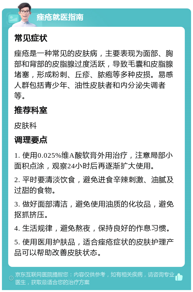 痤疮就医指南 常见症状 痤疮是一种常见的皮肤病，主要表现为面部、胸部和背部的皮脂腺过度活跃，导致毛囊和皮脂腺堵塞，形成粉刺、丘疹、脓疱等多种皮损。易感人群包括青少年、油性皮肤者和内分泌失调者等。 推荐科室 皮肤科 调理要点 1. 使用0.025%维A酸软膏外用治疗，注意局部小面积点涂，观察24小时后再逐渐扩大使用。 2. 平时要清淡饮食，避免进食辛辣刺激、油腻及过甜的食物。 3. 做好面部清洁，避免使用油质的化妆品，避免抠抓挤压。 4. 生活规律，避免熬夜，保持良好的作息习惯。 5. 使用医用护肤品，适合痤疮症状的皮肤护理产品可以帮助改善皮肤状态。