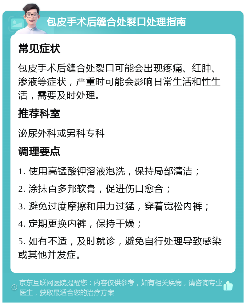 包皮手术后缝合处裂口处理指南 常见症状 包皮手术后缝合处裂口可能会出现疼痛、红肿、渗液等症状，严重时可能会影响日常生活和性生活，需要及时处理。 推荐科室 泌尿外科或男科专科 调理要点 1. 使用高锰酸钾溶液泡洗，保持局部清洁； 2. 涂抹百多邦软膏，促进伤口愈合； 3. 避免过度摩擦和用力过猛，穿着宽松内裤； 4. 定期更换内裤，保持干燥； 5. 如有不适，及时就诊，避免自行处理导致感染或其他并发症。