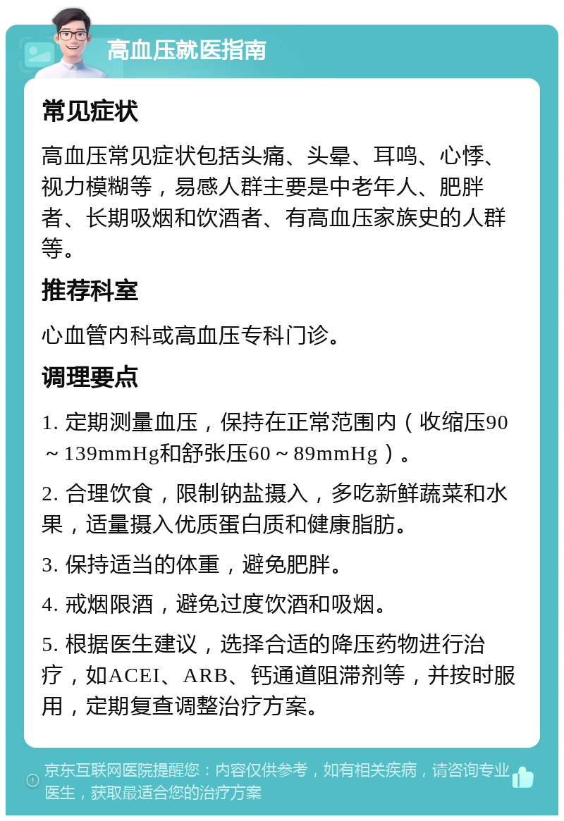 高血压就医指南 常见症状 高血压常见症状包括头痛、头晕、耳鸣、心悸、视力模糊等，易感人群主要是中老年人、肥胖者、长期吸烟和饮酒者、有高血压家族史的人群等。 推荐科室 心血管内科或高血压专科门诊。 调理要点 1. 定期测量血压，保持在正常范围内（收缩压90～139mmHg和舒张压60～89mmHg）。 2. 合理饮食，限制钠盐摄入，多吃新鲜蔬菜和水果，适量摄入优质蛋白质和健康脂肪。 3. 保持适当的体重，避免肥胖。 4. 戒烟限酒，避免过度饮酒和吸烟。 5. 根据医生建议，选择合适的降压药物进行治疗，如ACEI、ARB、钙通道阻滞剂等，并按时服用，定期复查调整治疗方案。