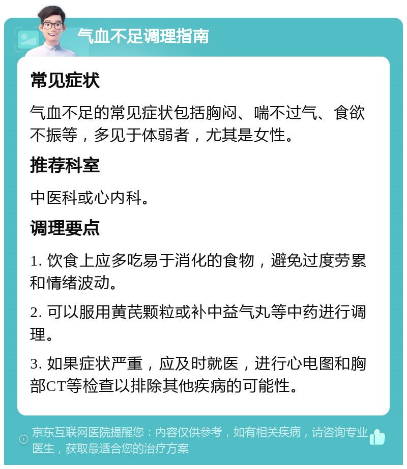 气血不足调理指南 常见症状 气血不足的常见症状包括胸闷、喘不过气、食欲不振等，多见于体弱者，尤其是女性。 推荐科室 中医科或心内科。 调理要点 1. 饮食上应多吃易于消化的食物，避免过度劳累和情绪波动。 2. 可以服用黄芪颗粒或补中益气丸等中药进行调理。 3. 如果症状严重，应及时就医，进行心电图和胸部CT等检查以排除其他疾病的可能性。