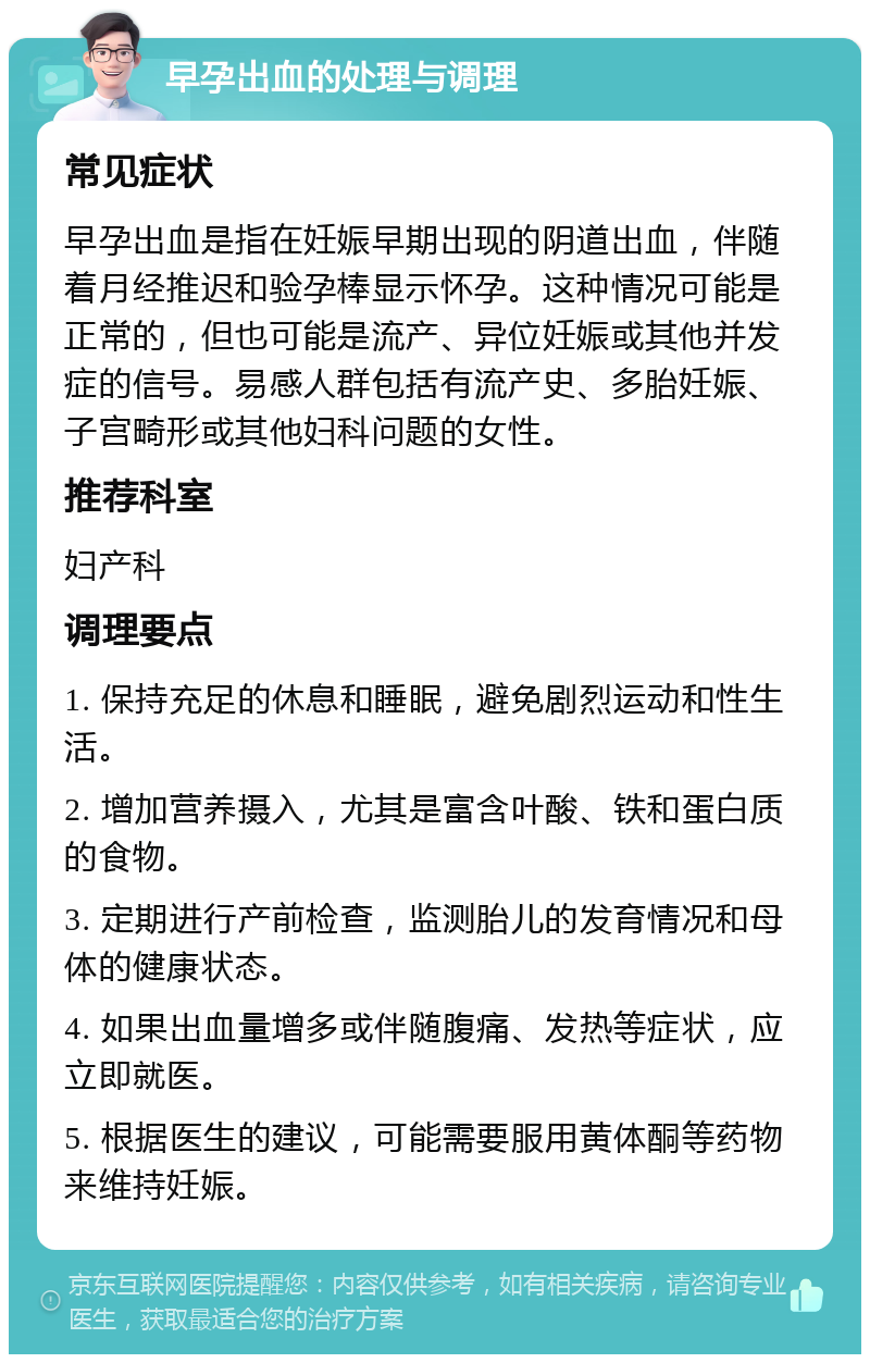 早孕出血的处理与调理 常见症状 早孕出血是指在妊娠早期出现的阴道出血，伴随着月经推迟和验孕棒显示怀孕。这种情况可能是正常的，但也可能是流产、异位妊娠或其他并发症的信号。易感人群包括有流产史、多胎妊娠、子宫畸形或其他妇科问题的女性。 推荐科室 妇产科 调理要点 1. 保持充足的休息和睡眠，避免剧烈运动和性生活。 2. 增加营养摄入，尤其是富含叶酸、铁和蛋白质的食物。 3. 定期进行产前检查，监测胎儿的发育情况和母体的健康状态。 4. 如果出血量增多或伴随腹痛、发热等症状，应立即就医。 5. 根据医生的建议，可能需要服用黄体酮等药物来维持妊娠。